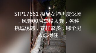 STP17661 极品女神再度返场，风骚00后车模太骚，各种挑逗诱惑，花样繁多，哪个男人忍得住