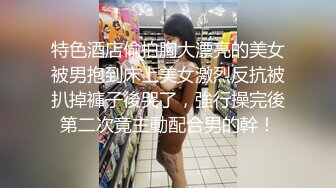 特色酒店偷拍胸大漂亮的美女被男抱到床上美女激烈反抗被扒掉褲子後哭了，強行操完後第二次竟主動配合男的幹！