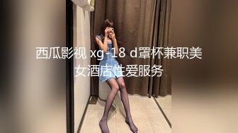 西瓜影视 xg-18 d罩杯兼职美女酒店性爱服务