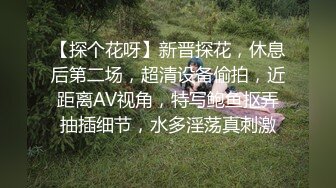 【探个花呀】新晋探花，休息后第二场，超清设备偷拍，近距离AV视角，特写鲍鱼抠弄抽插细节，水多淫荡真刺激