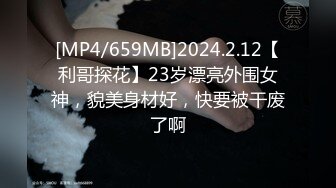 [MP4/659MB]2024.2.12【利哥探花】23岁漂亮外围女神，貌美身材好，快要被干废了啊