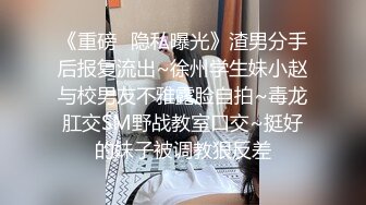 《重磅✿隐私曝光》渣男分手后报复流出~徐州学生妹小赵与校男友不雅露脸自拍~毒龙肛交SM野战教室口交~挺好的妹子被调教狠反差