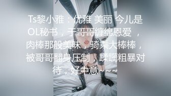 Ts黎小雅：优雅 美丽 今儿是OL秘书，于哥哥缠绵恩爱 ，肉棒那般美味，骑乘大棒棒，被哥哥翻身压制，蹂躏粗暴对待，好中意~~~