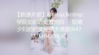 【新速片遞】&nbsp;&nbsp;学院女厕近全景偷拍❤️短裙少妇的肥美鲍鱼太诱惑[647M/MP4/04:30]