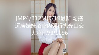 [MP4/312M]9/19最新 勾搭远房婊妹浴室内强行扒光口交大鸡巴VIP1196