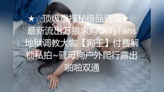 ★☆顶级震撼秘极品骚婊★☆最新流出万狼求购OnlyFans地狱调教大咖【狗王】付费解锁私拍~骚母狗户外爬行露出啪啪双通