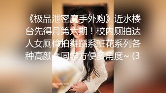 《极品泄密魔手外购》近水楼台先得月第六期！校内厕拍达人女厕偸拍舞蹈系班花系列各种高颜女同学方便多角度~ (3)