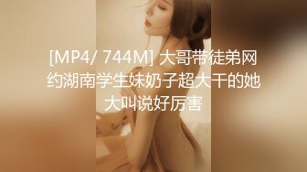 [MP4/ 744M] 大哥带徒弟网约湖南学生妹奶子超大干的她大叫说好厉害