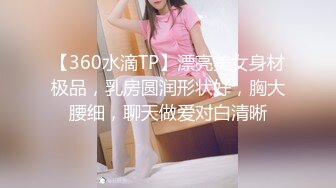 【360水滴TP】漂亮美女身材极品，乳房圆润形状好，胸大腰细，聊天做爱对白清晰