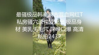 最骚极品韩裔蒙古混血网红T私房骚穴录性爱流出 极品身材 美乳无毛穴 深喉口爆 高清私拍243P