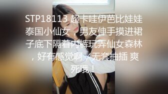 STP18113 超卡哇伊芭比娃娃泰国小仙女，男友伸手摸进裙子底下隔着内裤玩弄仙女森林，好有感觉啊，无套抽插 爽死哦！