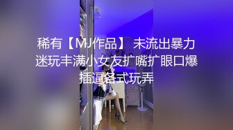 稀有【MJ作品】 未流出暴力迷玩丰满小女友扩嘴扩眼口爆插逼各式玩弄