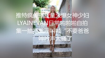 推特疯传播放量火爆女神少妇LYAINEVAN日常啪啪啪自拍集一抽插就淫叫喊“不要爸爸”呻吟声太骚了