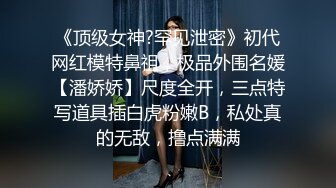 《顶级女神?罕见泄密》初代网红模特鼻祖，极品外围名媛【潘娇娇】尺度全开，三点特写道具插白虎粉嫩B，私处真的无敌，撸点满满