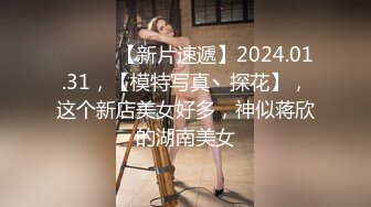 ♈ ♈ ♈ 【新片速遞】2024.01.31，【模特写真丶探花】，这个新店美女好多，神似蒋欣的湖南美女