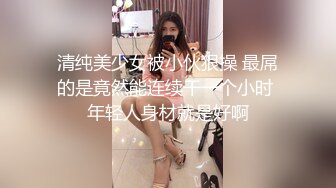 清纯美少女被小伙狠操 最屌的是竟然能连续干一个小时 年轻人身材就是好啊