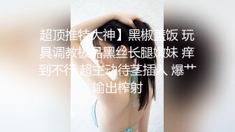 超顶推特大神】黑椒盖饭 玩具调教极品黑丝长腿嫩妹 痒到不行 超主动待茎插入 爆艹输出榨射