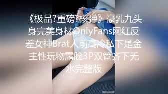 《极品?重磅?核弹》豪乳九头身完美身材OnlyFans网红反差女神Brat人前高冷私下是金主性玩物露脸3P双管齐下无水完整版