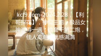 kcf9.com-2024.2.28，【利哥探花】，神似王鸥，极品女神难得一遇，换套干第二炮，佳人高潮成就感满满