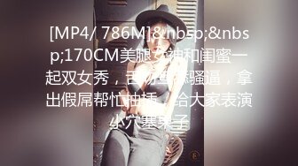 [MP4/ 786M]&nbsp;&nbsp;170CM美腿女神和闺蜜一起双女秀，舌吻互舔骚逼，拿出假屌帮忙抽插，给大家表演小穴塞果子