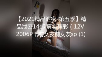 【2021精品泄密-第五季】精品泄密14部 真实精彩（12V 2006P）前女友前女友sp (1)