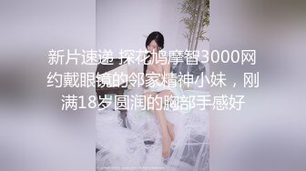 新片速递 探花鸠摩智3000网约戴眼镜的邻家精神小妹，刚满18岁圆润的胸部手感好