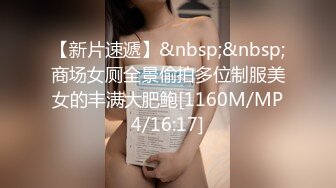 【新片速遞】&nbsp;&nbsp;商场女厕全景偷拍多位制服美女的丰满大肥鲍[1160M/MP4/16:17]