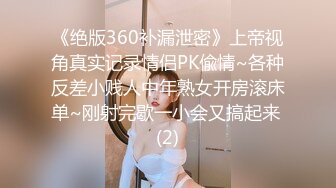 《绝版360补漏泄密》上帝视角真实记录情侣PK偸情~各种反差小贱人中年熟女开房滚床单~刚射完歇一小会又搞起来 (2)