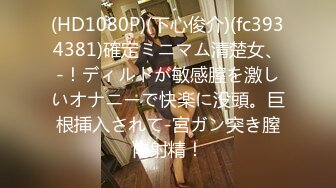 (HD1080P)(下心俊介)(fc3934381)確定ミニマム清楚女、-！ディルドが敏感膣を激しいオナニーで快楽に没頭。巨根挿入されて-宮ガン突き膣内射精！