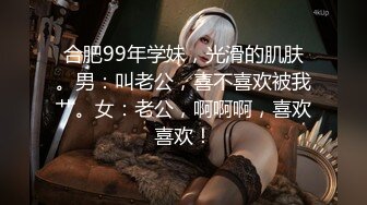 合肥99年学妹，光滑的肌肤。男：叫老公，喜不喜欢被我艹。女：老公，啊啊啊，喜欢喜欢！