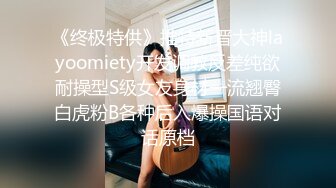 《终极特供》推特新晋大神layoomiety开发调教反差纯欲耐操型S级女友身材一流翘臀白虎粉B各种后入爆操国语对话原档