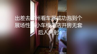 出差去广州看车展成功泡到个展场性感小车模酒店开房无套后入内射