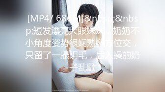 [MP4/ 686M]&nbsp;&nbsp;短发漂亮大眼妹妹，奶奶不小角度姿势很娴熟多方位交，只留了一撮阴毛，后入操的奶子乱颤