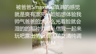 被爸爸Smaxskin填满的感觉就是爽有漂亮小姐姐想体验我帅气爸爸的大jb么光看脸就会湿的的那种帅哦私信我一起来玩吧露出情侣双飞单女清纯调教女M