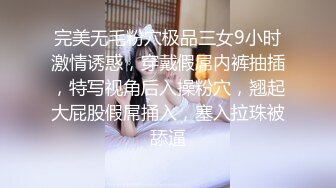 完美无毛粉穴极品三女9小时激情诱惑，穿戴假屌内裤抽插，特写视角后入操粉穴，翘起大屁股假屌捅入，塞入拉珠被舔逼