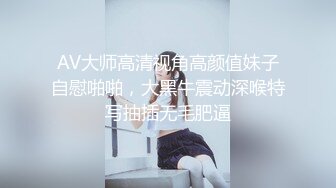 AV大师高清视角高颜值妹子自慰啪啪，大黑牛震动深喉特写抽插无毛肥逼