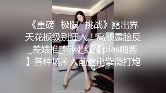 《重磅✅极限✅挑战》露出界天花板级别狂人！高颜露脸反_差婊推_特网_红【plas啪酱】各种场所人前露出紫薇打炮