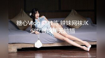 糖心Vlog 鸡教练 辣妹网袜JK少女被肉棒无抽插