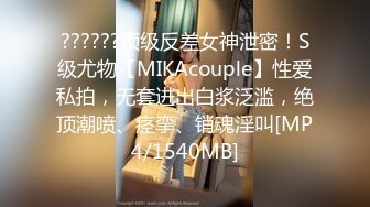 ??????顶级反差女神泄密！S级尤物【MIKAcouple】性爱私拍，无套进出白浆泛滥，绝顶潮喷、痉挛、销魂淫叫[MP4/1540MB]