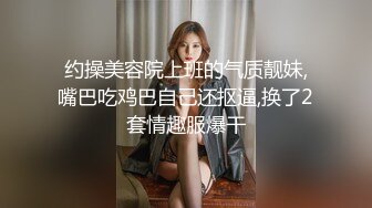 约操美容院上班的气质靓妹,嘴巴吃鸡巴自己还抠逼,换了2套情趣服爆干