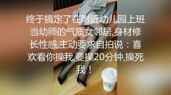 终于搞定了在附近幼儿园上班当幼师的气质女邻居,身材修长性感,主动要求自拍说：喜欢看你操我,要操20分钟,操死我！