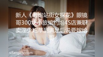 新人《老炮站街女探花》眼镜哥300块小旅馆约炮4S店兼职卖淫少妇草到满足后说要嫁给哥