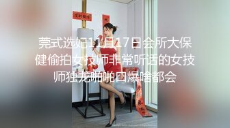 莞式选妃11月17日会所大保健偷拍女技师非常听话的女技师独龙啪啪口爆啥都会