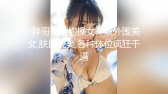 -胖哥重金约操女神级外围美女,肤白貌美,各种体位疯狂干逼