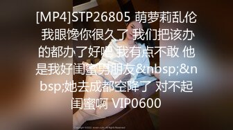 [MP4]STP26805 萌萝莉乱伦 我眼馋你很久了 我们把该办的都办了好吧 我有点不敢 他是我好闺蜜男朋友&nbsp;&nbsp;她去成都空降了 对不起闺蜜啊 VIP0600