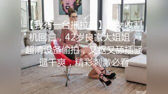 【我有一台拖拉机】熟女收割机回归，42岁良家大姐姐，超清设备偷拍，又抠又舔插骚逼干爽，精彩刺激必看