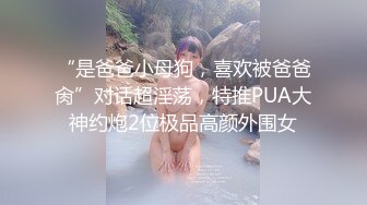 “是爸爸小母狗，喜欢被爸爸肏”对话超淫荡，特推PUA大神约炮2位极品高颜外围女