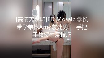 [高清无水印]ED Mosaic 学长带学弟找Amy破处男❤️手把手教授性爱技巧