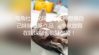 海角社区兄妹乱伦大神想操自己妹妹最新作品❤️中秋放假在妹妹宿舍疯狂做爱！