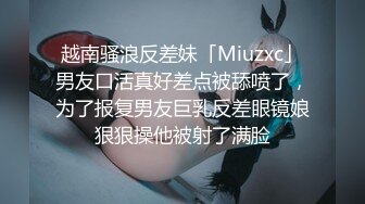 越南骚浪反差妹「Miuzxc」男友口活真好差点被舔喷了，为了报复男友巨乳反差眼镜娘狠狠操他被射了满脸